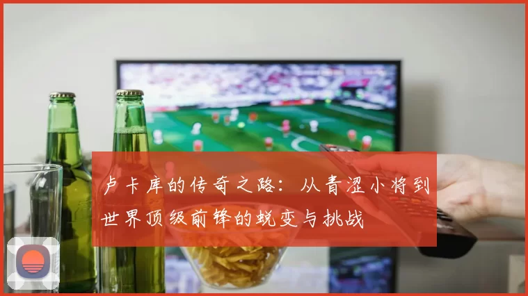 卢卡库的传奇之路：从青涩小将到世界顶级前锋的蜕变与挑战