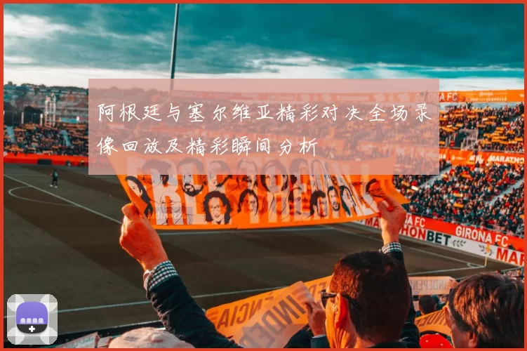 阿根廷与塞尔维亚精彩对决全场录像回放及精彩瞬间分析