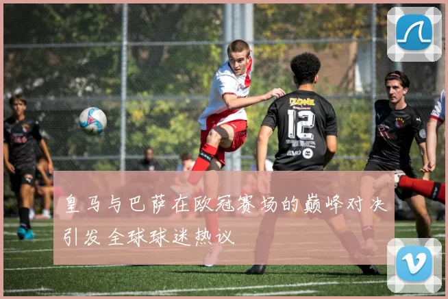 皇马与巴萨在欧冠赛场的巅峰对决引发全球球迷热议