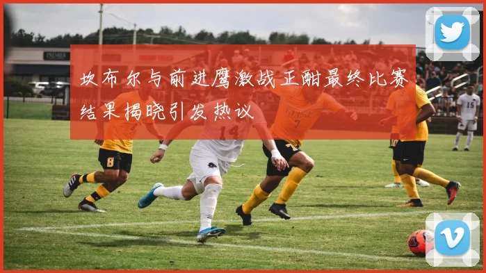 坎布尔与前进鹰激战正酣最终比赛结果揭晓引发热议