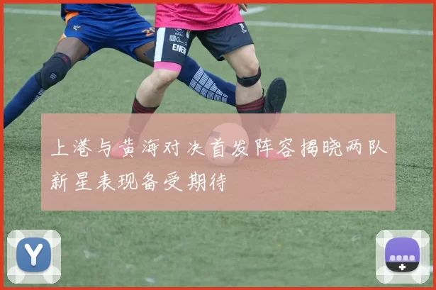 上港与黄海对决首发阵容揭晓两队新星表现备受期待