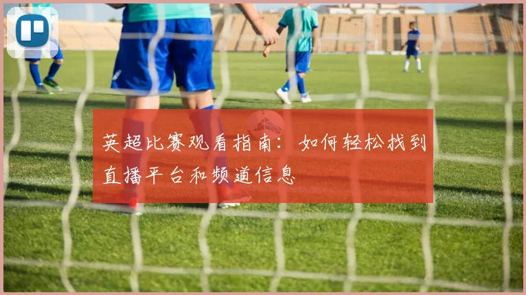 英超比赛观看指南：如何轻松找到直播平台和频道信息