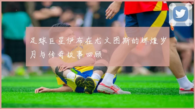 足球巨星伊布在尤文图斯的辉煌岁月与传奇故事回顾