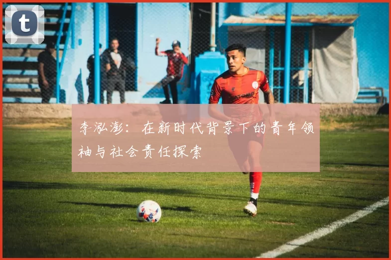 李泓澎：在新时代背景下的青年领袖与社会责任探索