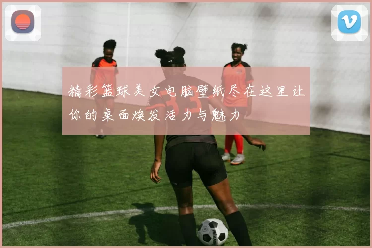 精彩篮球美女电脑壁纸尽在这里让你的桌面焕发活力与魅力