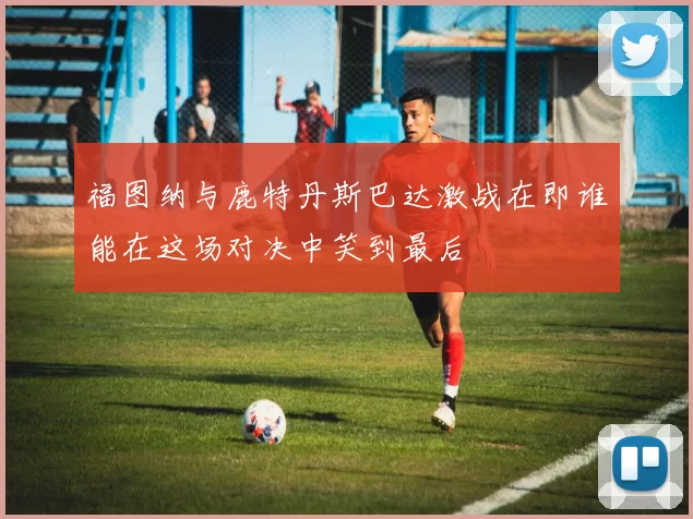 福图纳与鹿特丹斯巴达激战在即谁能在这场对决中笑到最后