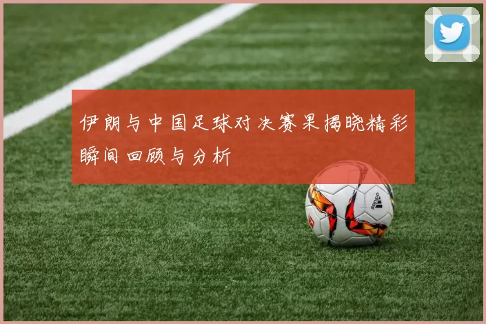 伊朗与中国足球对决赛果揭晓精彩瞬间回顾与分析