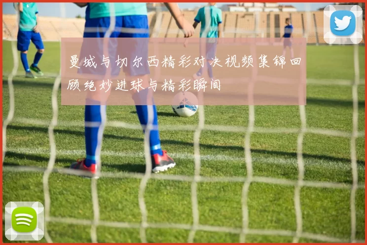 曼城与切尔西精彩对决视频集锦回顾绝妙进球与精彩瞬间