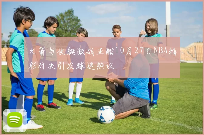 火箭与快艇激战正酣10月27日NBA精彩对决引发球迷热议
