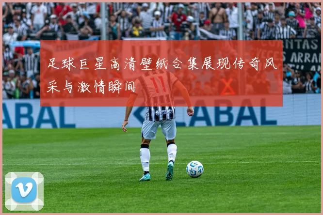 足球巨星高清壁纸合集展现传奇风采与激情瞬间