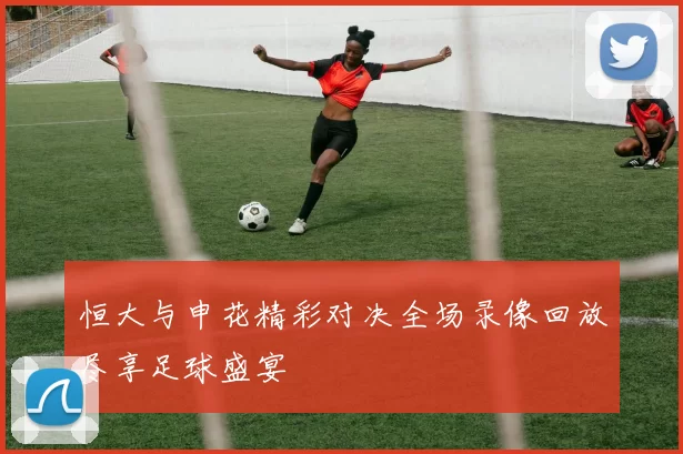 恒大与申花精彩对决全场录像回放尽享足球盛宴